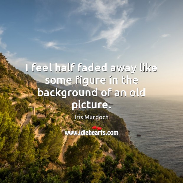 I feel half faded away like some figure in the background of an old picture. Iris Murdoch Picture Quote
