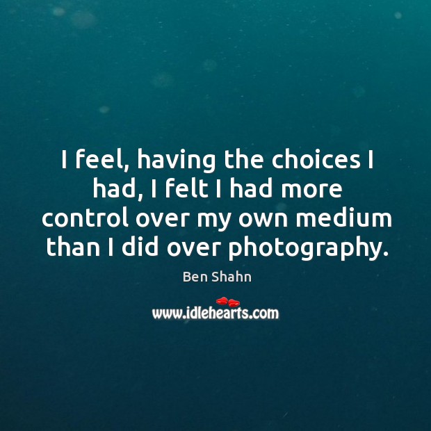 I feel, having the choices I had, I felt I had more control over my own medium than I did over photography. Ben Shahn Picture Quote