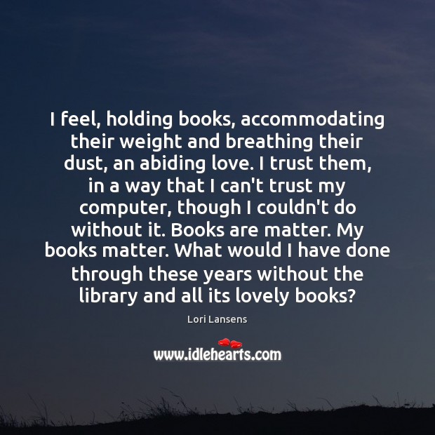 I feel, holding books, accommodating their weight and breathing their dust, an Lori Lansens Picture Quote