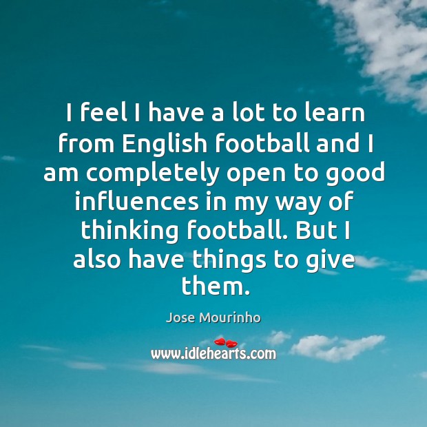 I feel I have a lot to learn from english football and I am completely open to good influences in my way Jose Mourinho Picture Quote