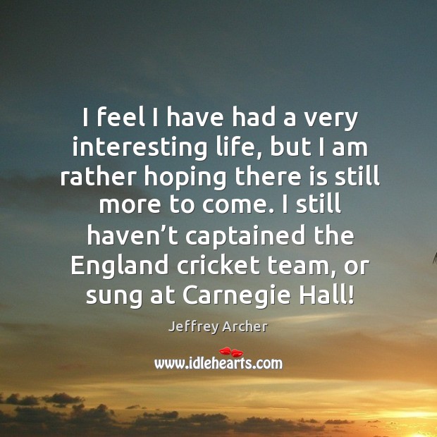 I feel I have had a very interesting life, but I am rather hoping there is still more to come. Jeffrey Archer Picture Quote