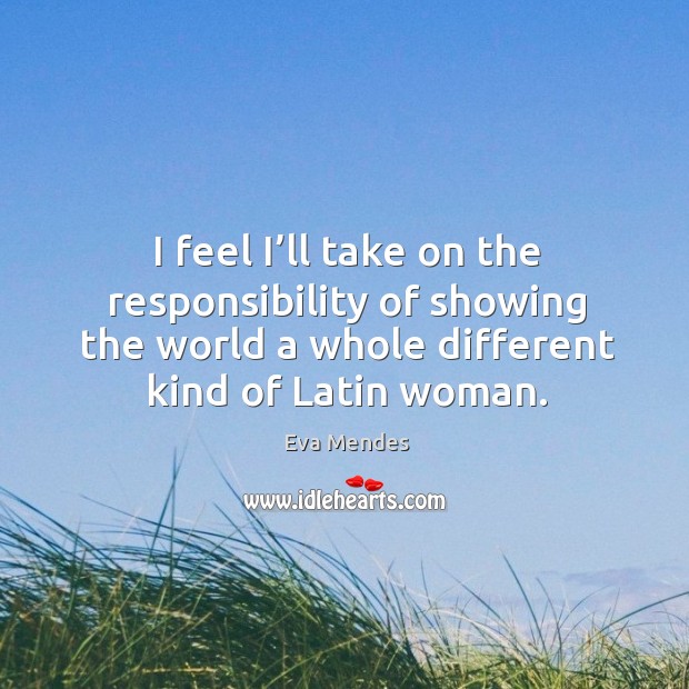 I feel I’ll take on the responsibility of showing the world a whole different kind of latin woman. Eva Mendes Picture Quote