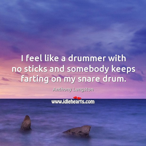 I feel like a drummer with no sticks and somebody keeps farting on my snare drum. Image