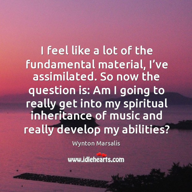 I feel like a lot of the fundamental material, I’ve assimilated. So now the question is: Wynton Marsalis Picture Quote