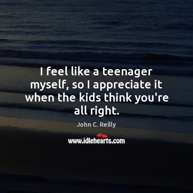 I feel like a teenager myself, so I appreciate it when the kids think you’re all right. John C. Reilly Picture Quote