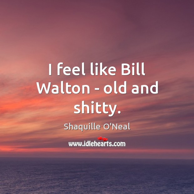 I feel like Bill Walton – old and shitty. Image