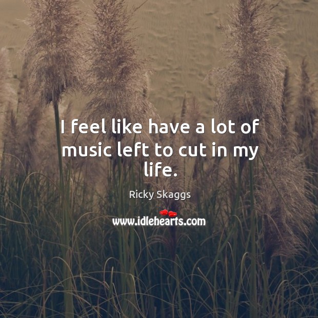 I feel like have a lot of music left to cut in my life. Ricky Skaggs Picture Quote