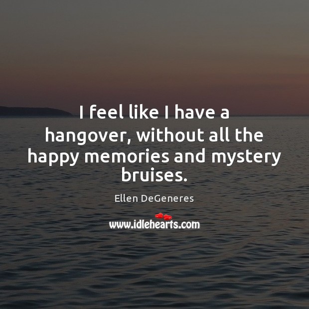 I feel like I have a hangover, without all the happy memories and mystery bruises. Ellen DeGeneres Picture Quote