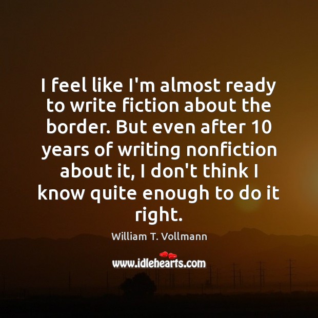 I feel like I’m almost ready to write fiction about the border. William T. Vollmann Picture Quote
