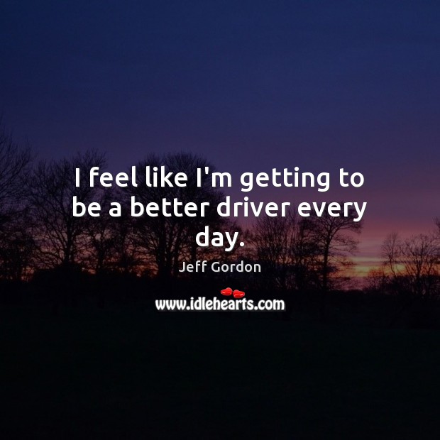 I feel like I’m getting to be a better driver every day. Jeff Gordon Picture Quote