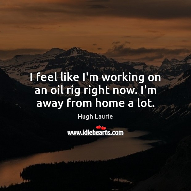 I feel like I’m working on an oil rig right now. I’m away from home a lot. Hugh Laurie Picture Quote