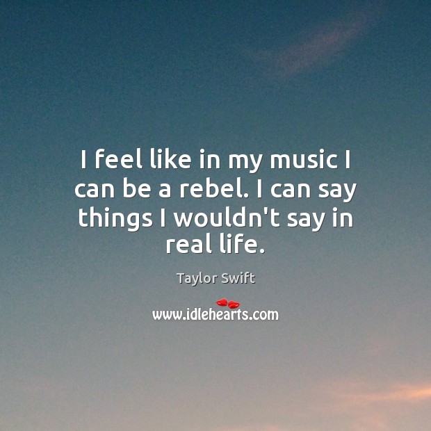 I feel like in my music I can be a rebel. I can say things I wouldn’t say in real life. Taylor Swift Picture Quote