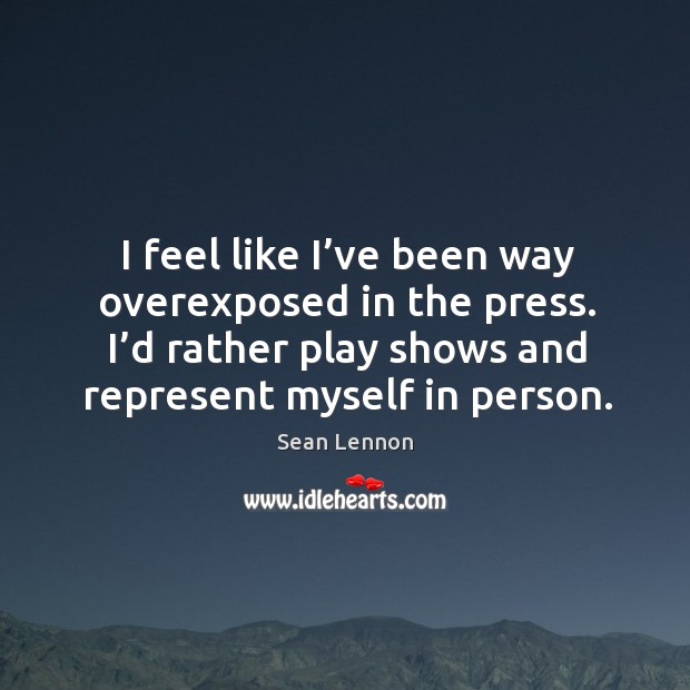 I feel like I’ve been way overexposed in the press. I’d rather play shows and represent myself in person. Sean Lennon Picture Quote