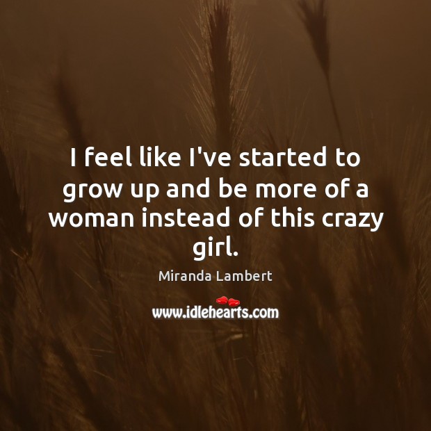 I feel like I’ve started to grow up and be more of a woman instead of this crazy girl. Miranda Lambert Picture Quote