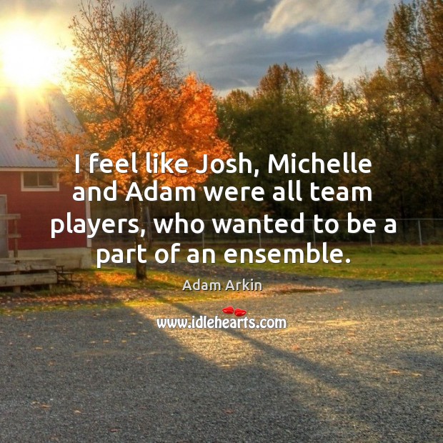 I feel like josh, michelle and adam were all team players, who wanted to be a part of an ensemble. Adam Arkin Picture Quote