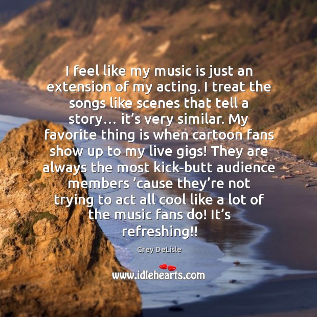 I feel like my music is just an extension of my acting. I treat the songs like scenes that tell a story… Grey DeLisle Picture Quote