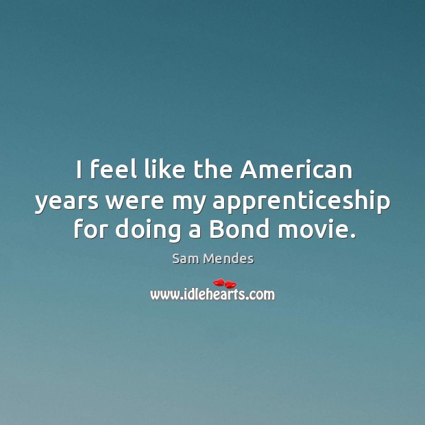 I feel like the American years were my apprenticeship for doing a Bond movie. Sam Mendes Picture Quote