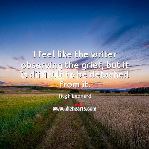 I feel like the writer observing the grief, but it is difficult to be detached from it. Hugh Leonard Picture Quote