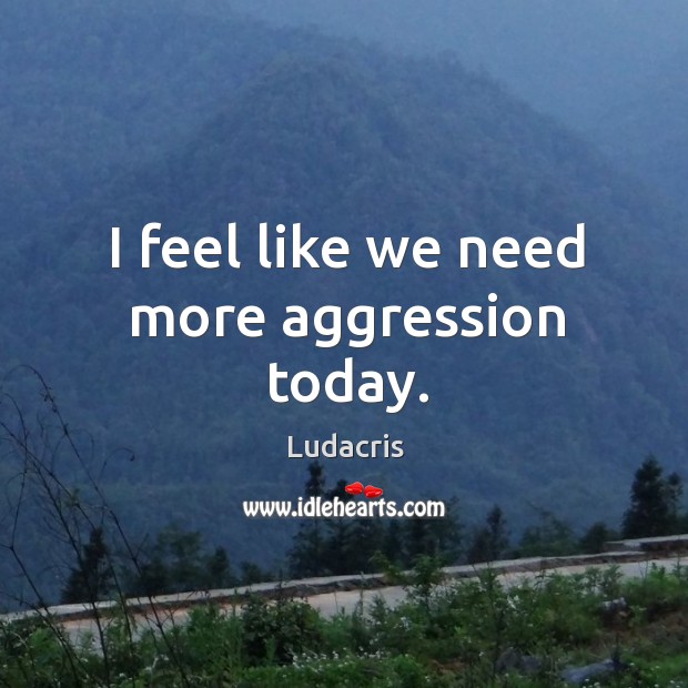 I feel like we need more aggression today. 