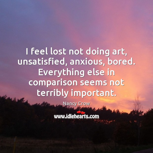 I feel lost not doing art, unsatisfied, anxious, bored. Everything else in Nancy Crow Picture Quote