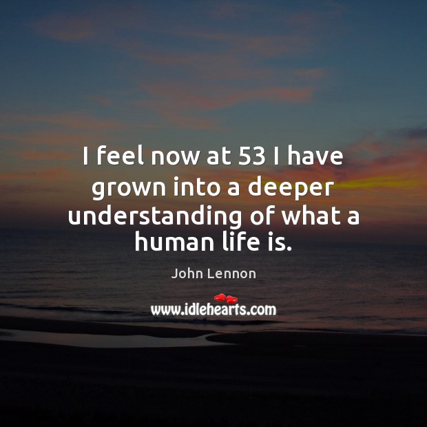 I feel now at 53 I have grown into a deeper understanding of what a human life is. John Lennon Picture Quote