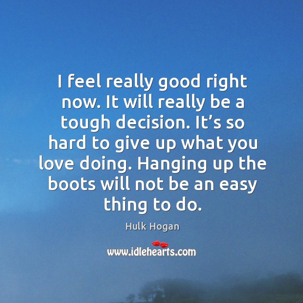 I feel really good right now. It will really be a tough decision. It’s so hard to give up what you love doing. Hulk Hogan Picture Quote