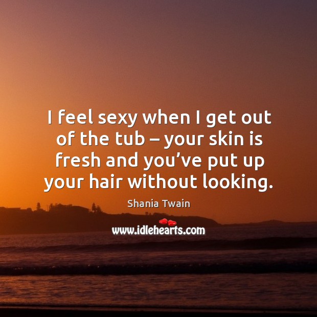 I feel sexy when I get out of the tub – your skin is fresh and you’ve put up your hair without looking. Shania Twain Picture Quote