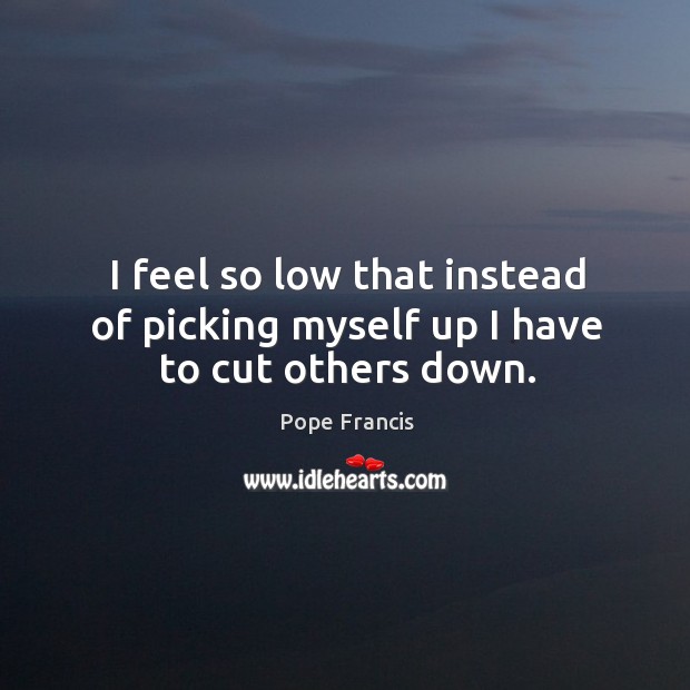I feel so low that instead of picking myself up I have to cut others down. Image
