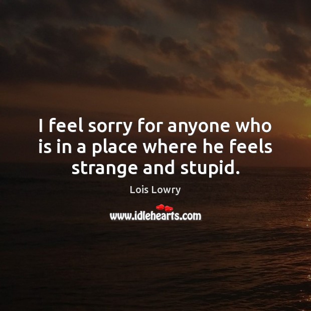 I feel sorry for anyone who is in a place where he feels strange and stupid. Lois Lowry Picture Quote
