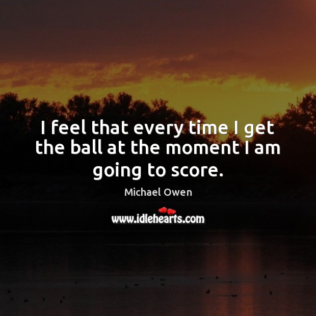 I feel that every time I get the ball at the moment I am going to score. Image