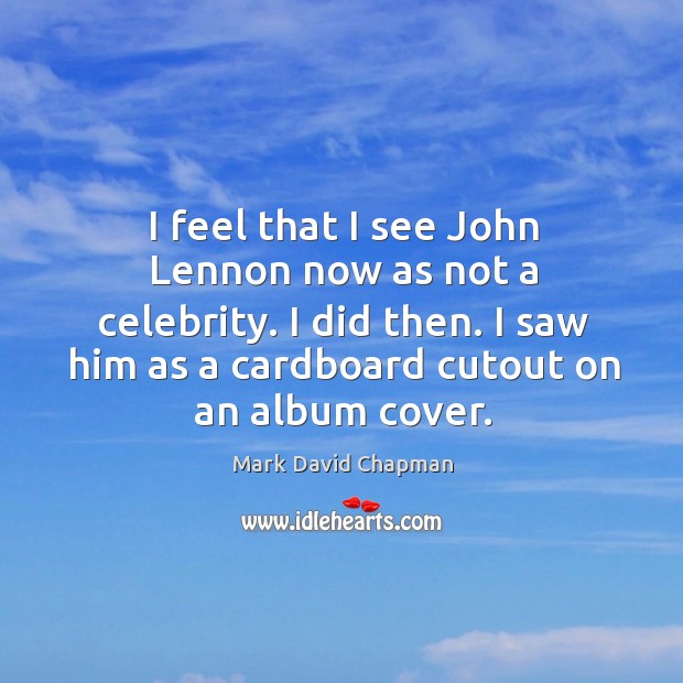 I feel that I see john lennon now as not a celebrity. I did then. I saw him as a cardboard cutout on an album cover. Mark David Chapman Picture Quote