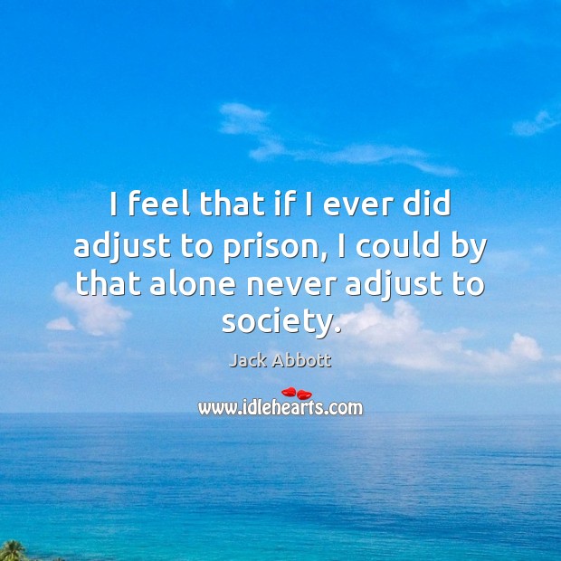 I feel that if I ever did adjust to prison, I could by that alone never adjust to society. Jack Abbott Picture Quote