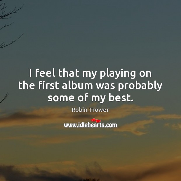 I feel that my playing on the first album was probably some of my best. Robin Trower Picture Quote