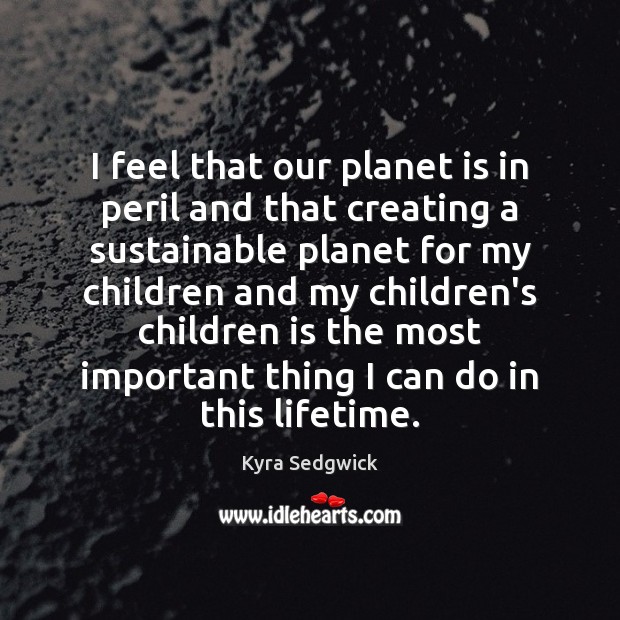 I feel that our planet is in peril and that creating a Kyra Sedgwick Picture Quote