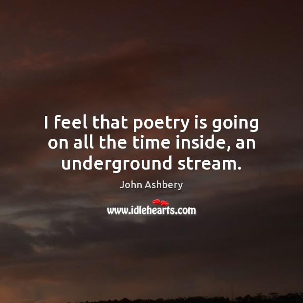 I feel that poetry is going on all the time inside, an underground stream. John Ashbery Picture Quote