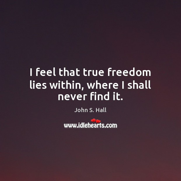 I feel that true freedom lies within, where I shall never find it. John S. Hall Picture Quote
