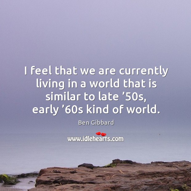 I feel that we are currently living in a world that is similar to late ’50s, early ’60s kind of world. Ben Gibbard Picture Quote