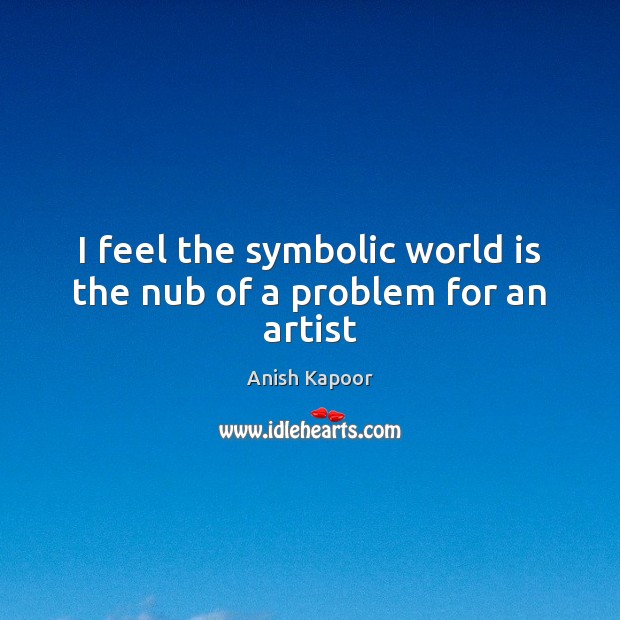 I feel the symbolic world is the nub of a problem for an artist Anish Kapoor Picture Quote