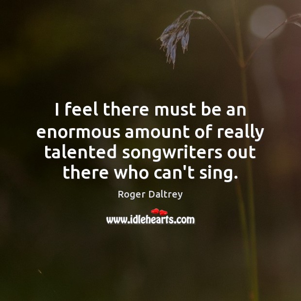 I feel there must be an enormous amount of really talented songwriters Roger Daltrey Picture Quote