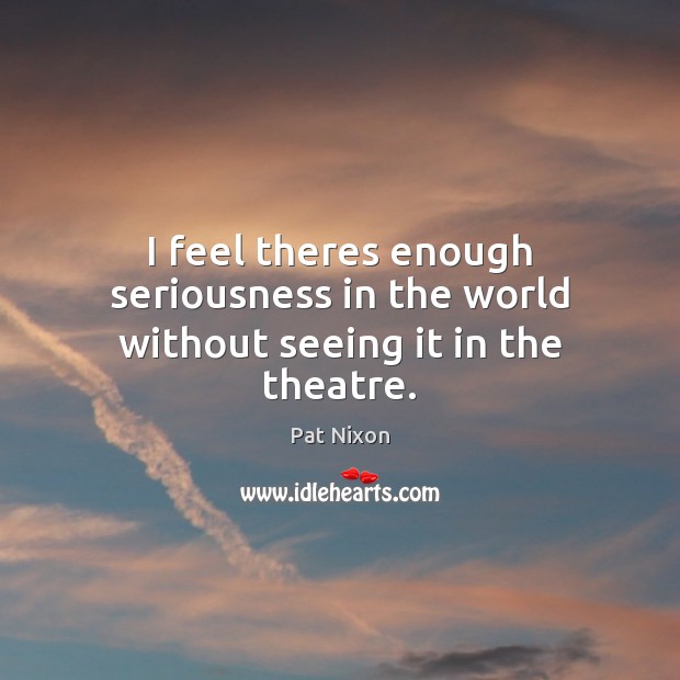 I feel theres enough seriousness in the world without seeing it in the theatre. Pat Nixon Picture Quote