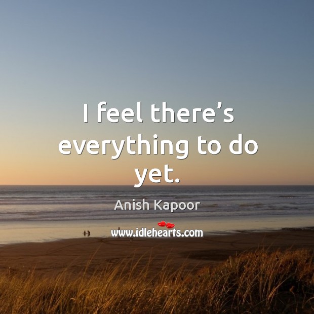 I feel there’s everything to do yet. Anish Kapoor Picture Quote