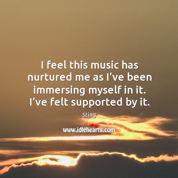I feel this music has nurtured me as I’ve been immersing myself in it. I’ve felt supported by it. Sting Picture Quote
