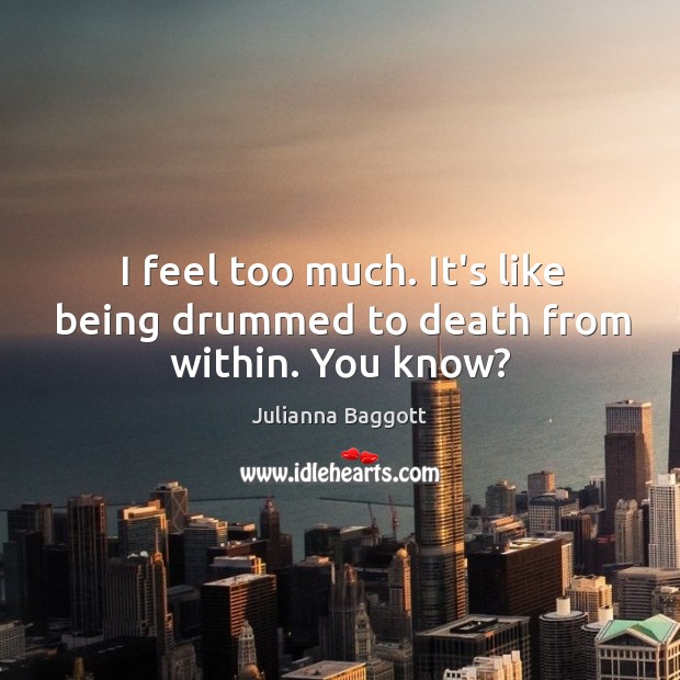 I feel too much. It’s like being drummed to death from within. You know? Image