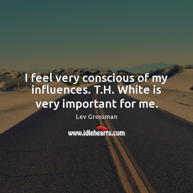 I feel very conscious of my influences. T.H. White is very important for me. Lev Grossman Picture Quote
