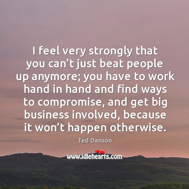 I feel very strongly that you can’t just beat people up anymore; you have to work hand Ted Danson Picture Quote