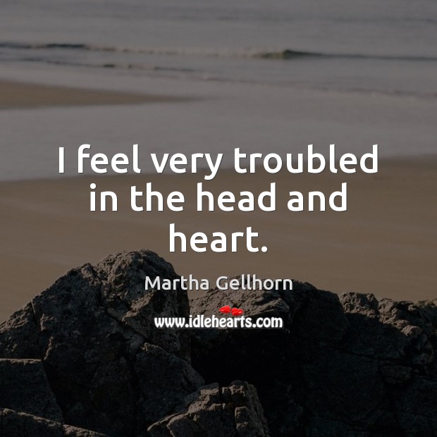 I feel very troubled in the head and heart. Martha Gellhorn Picture Quote