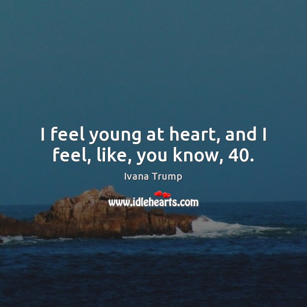 I feel young at heart, and I feel, like, you know, 40. Ivana Trump Picture Quote