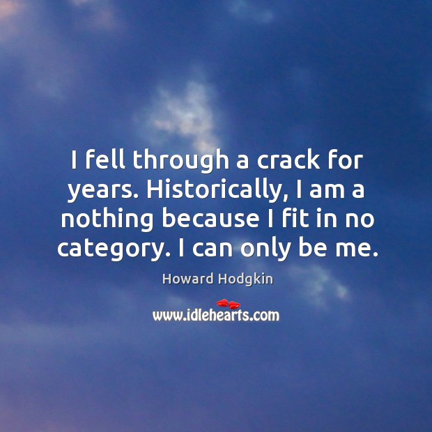 I fell through a crack for years. Historically, I am a nothing because I fit in no category. I can only be me. Howard Hodgkin Picture Quote