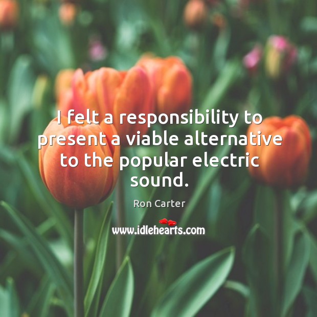 I felt a responsibility to present a viable alternative to the popular electric sound. Ron Carter Picture Quote