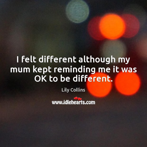 I felt different although my mum kept reminding me it was OK to be different. Lily Collins Picture Quote